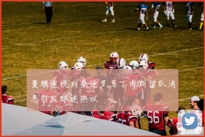曼联重视利桑德罗马丁内斯留队消息引发球迷热议