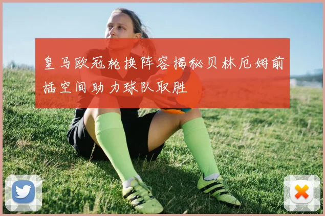 皇马欧冠轮换阵容揭秘贝林厄姆前插空间助力球队取胜
