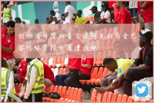 利物浦与摩纳哥洽谈阿克利乌舍巴黎对球员报价屡遭拒绝