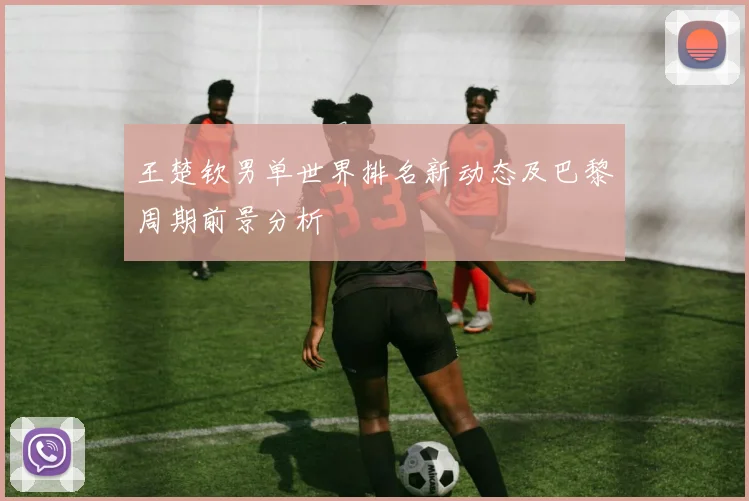 王楚钦男单世界排名新动态及巴黎周期前景分析