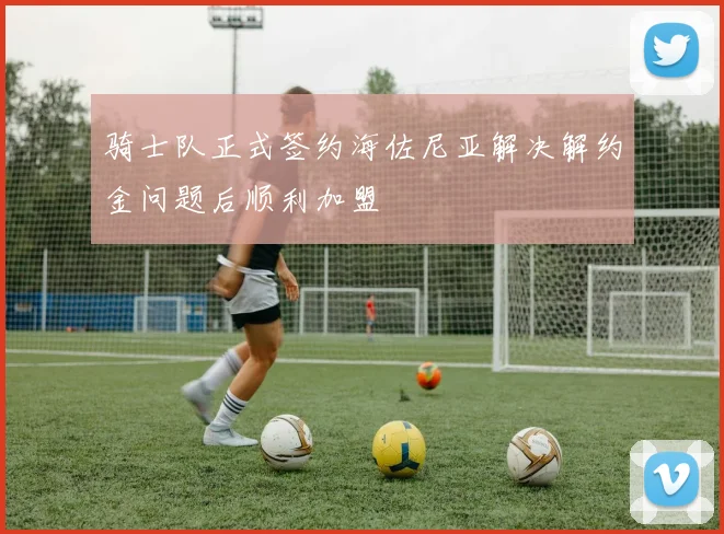 骑士队正式签约海佐尼亚解决解约金问题后顺利加盟