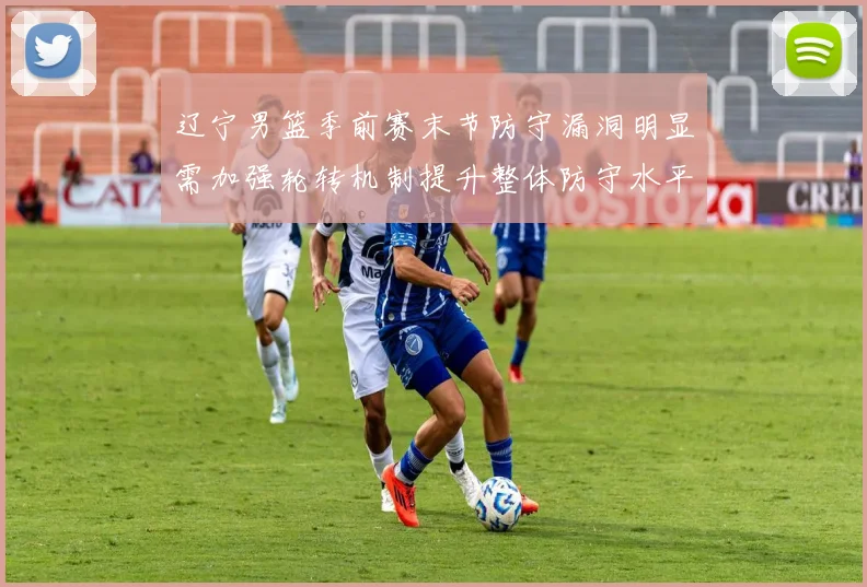 辽宁男篮季前赛末节防守漏洞明显需加强轮转机制提升整体防守水平